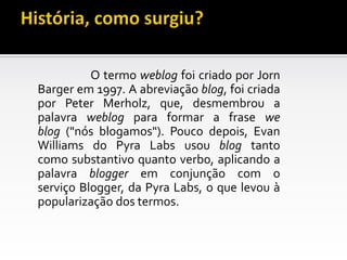 O termo weblog foi criado por Jorn
Barger em 1997. A abreviação blog, foi criada
por Peter Merholz, que, desmembrou a
palavra weblog para formar a frase we
blog ("nós blogamos"). Pouco depois, Evan
Williams do Pyra Labs usou blog tanto
como substantivo quanto verbo, aplicando a
palavra blogger em conjunção com o
serviço Blogger, da Pyra Labs, o que levou à
popularização dos termos.
 
