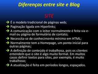 Diferenças entre site e Blog
SITE
 É o modelo tradicional de páginas web;
 Paginação ligada em Hiperlinks;
 A comunicação com o leitor normalmente é feita via e-
mail ou página de formulário de contato;
 Necessita-se de conhecimento mínimo em HTML;
 Normalmente tem a Homepage, um ponto inicial para
outras páginas;
 A definição de conteúdo é trabalhosa, pois os clientes
entendem que o site é algo muito formal. Em muitos
casos definir textos para sites, por exemplo, é muito
trabalhoso;
 A atualização é feita em períodos longos, espaçados.
 