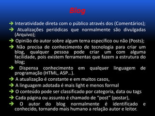 Blog
 Interatividade direta com o público através dos (Comentários);
 Atualizações periódicas que normalmente são divulgadas
(Arquivo);
 Opinião do autor sobre algum tema específico ou não (Posts);
 Não precisa de conhecimento de tecnologia para criar um
blog, qualquer pessoa pode criar um com alguma
facilidade, pois existem ferramentas que fazem a estrutura do
blog;
 Dispensa conhecimento em qualquer linguagem de
programação (HTML, ASP…).
 A atualização é constante e em muitos casos,
 A linguagem adotada é mais light e menos formal
 O conteúdo pode ser classificado por categoria, data ou tags
 Cada página ou assunto é chamado de “post” (postar),
 O autor do blog normalmente é identificado e
conhecido, tornando mais humano a relação autor e leitor.
 