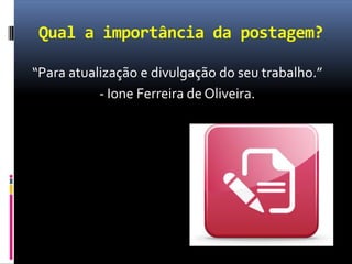 Qual a importância da postagem?
“Para atualização e divulgação do seu trabalho.”
- Ione Ferreira de Oliveira.
 