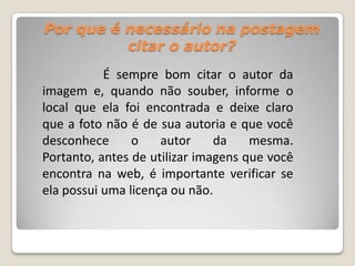 Por que é necessário na postagem
citar o autor?
É sempre bom citar o autor da
imagem e, quando não souber, informe o
local que ela foi encontrada e deixe claro
que a foto não é de sua autoria e que você
desconhece o autor da mesma.
Portanto, antes de utilizar imagens que você
encontra na web, é importante verificar se
ela possui uma licença ou não.
 