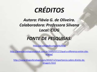 CRÉDITOS
Autora: Flávia G. de Oliveira.
Colaboradora: Professora Silvana
Local: CIUG
FONTE DE PESQUISAS:
http://pt.wikipedia.org/wiki/Blog
http://www.tecnologiaoutonal.com.br/2009/07/17/qual-a-diferenca-entre-site-
e-blog/
http://www.blogosferalegal.com/2010/11/importancia-sobre-direito-de-
imagem.html
 