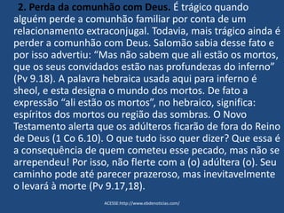 2. Perda da comunhão com Deus. É trágico quando
alguém perde a comunhão familiar por conta de um
relacionamento extraconjugal. Todavia, mais trágico ainda é
perder a comunhão com Deus. Salomão sabia desse fato e
por isso advertiu: “Mas não sabem que ali estão os mortos,
que os seus convidados estão nas profundezas do inferno”
(Pv 9.18). A palavra hebraica usada aqui para inferno é
sheol, e esta designa o mundo dos mortos. De fato a
expressão “ali estão os mortos”, no hebraico, significa:
espíritos dos mortos ou região das sombras. O Novo
Testamento alerta que os adúlteros ficarão de fora do Reino
de Deus (1 Co 6.10). O que tudo isso quer dizer? Que essa é
a consequência de quem cometeu esse pecado, mas não se
arrependeu! Por isso, não flerte com a (o) adúltera (o). Seu
caminho pode até parecer prazeroso, mas inevitavelmente
o levará à morte (Pv 9.17,18).
ACESSE:http://www.ebdenoticias.com/
 