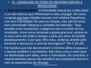 • IV - CONSELHOS DE COMO SE PREVENIR CONTRA A
INFIDELIDADE
• 1. Sexo com intimidade. A intimidade sexual (ou a falta dela)
é um dos fatores que influenciam a vida conjugal. Há casais
na igreja que tem relações sexuais com relativa frequência,
mas sem intimidade! Há sexo na relação, mas não há amor
nem intimidade! Observe o conselho de Salomão: “Seja
bendito o teu manancial, e alegra-te com a mulher da tua
mocidade, como cerva amorosa e gazela graciosa; saciem-te
os seus seios em todo o tempo; e pelo seu amor sê atraído
perpetuamente. E por que, filho meu, andarias atraído pela
estranha e abraçarias o seio da estrangeira?” (Pv 5.18-20).
• Há maridos que não demonstram o mínimo afeto à esposa e
o oposto também é verdadeiro. Mas Deus criou o sexo para
ser desfrutado com afeto, amor e intimidade. Do contrário, o
relacionamento sexual não atenderá aos propósitos divinos e
nem às expectativas do cônjuge.
ACESSE:http://www.ebdenoticias.com/
 