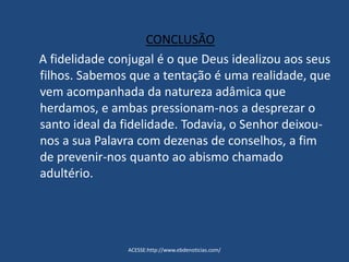 CONCLUSÃO
A fidelidade conjugal é o que Deus idealizou aos seus
filhos. Sabemos que a tentação é uma realidade, que
vem acompanhada da natureza adâmica que
herdamos, e ambas pressionam-nos a desprezar o
santo ideal da fidelidade. Todavia, o Senhor deixou-
nos a sua Palavra com dezenas de conselhos, a fim
de prevenir-nos quanto ao abismo chamado
adultério.
ACESSE:http://www.ebdenoticias.com/
 