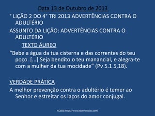 Data 13 de Outubro de 2013
° LIÇÃO 2 DO 4° TRI 2013 ADVERTÊNCIAS CONTRA O
ADULTÉRIO
ASSUNTO DA LIÇÃO: ADVERTÊNCIAS CONTRA O
ADULTÉRIO
TEXTO ÁUREO
“Bebe a água da tua cisterna e das correntes do teu
poço. [...] Seja bendito o teu manancial, e alegra-te
com a mulher da tua mocidade” (Pv 5.1 5,18).
VERDADE PRÁTICA
A melhor prevenção contra o adultério é temer ao
Senhor e estreitar os laços do amor conjugal.
ACESSE:http://www.ebdenoticias.com/
 