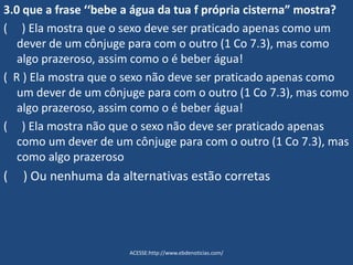 3.0 que a frase ‘‘bebe a água da tua f própria cisterna” mostra?
( ) Ela mostra que o sexo deve ser praticado apenas como um
dever de um cônjuge para com o outro (1 Co 7.3), mas como
algo prazeroso, assim como o é beber água!
( R ) Ela mostra que o sexo não deve ser praticado apenas como
um dever de um cônjuge para com o outro (1 Co 7.3), mas como
algo prazeroso, assim como o é beber água!
( ) Ela mostra não que o sexo não deve ser praticado apenas
como um dever de um cônjuge para com o outro (1 Co 7.3), mas
como algo prazeroso
( ) Ou nenhuma da alternativas estão corretas
ACESSE:http://www.ebdenoticias.com/
 