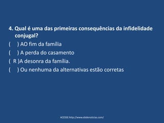 4. Qual é uma das primeiras consequências da infidelidade
conjugal?
( ) AO fim da família
( ) A perda do casamento
( R )A desonra da família.
( ) Ou nenhuma da alternativas estão corretas
ACESSE:http://www.ebdenoticias.com/
 