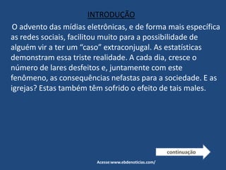 INTRODUÇÃO
O advento das mídias eletrônicas, e de forma mais específica
as redes sociais, facilitou muito para a possibilidade de
alguém vir a ter um “caso” extraconjugal. As estatísticas
demonstram essa triste realidade. A cada dia, cresce o
número de lares desfeitos e, juntamente com este
fenômeno, as consequências nefastas para a sociedade. E as
igrejas? Estas também têm sofrido o efeito de tais males.
Acesse:www.ebdenoticias.com/
 