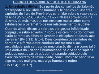 I - CONSELHOS SOBRE A SEXUALIDADE HUMANA
1. Uma dádiva divina. Boa parte dos conselhos de Salomão
diz respeito à sexualidade humana. Ele dedicou quase três
capítulos do livro de Provérbios para falar sobre o sexo e seus
desvios (Pv 5.1-23; 6.20-35; 7.1-27). Nesses provérbios, há
dezenas de máximas que nos ensinam muito sobre como
estabelecer o parâmetro de um relacionamento saudável.
Quando ainda discorria sobre os perigos da infidelidade
conjugal, o sábio advertiu: “Porque os caminhos do homem
estão perante os olhos do Senhor, e ele aplana todas as suas
carreiras” (Pv 5.21). Isto é, Deus considera os caminhos do
homem e a forma deste conduzir até mesmo a sua
sexualidade, pois se trata de uma criação divina e como tal é
uma dádiva do Criador à humanidade. Se o Senhor “aplana
todas as nossas carreiras”, demonstrando cuidado pelo
exercício correto da sexualidade, concluímos não ser o sexo
algo mau ou maligno, mas algo honroso e nobre
(Hb 13.4; 1 Pe 3.7).
ACESSE:http://www.ebdenoticias.com/
 