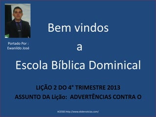Bem vindos
a
Escola Bíblica Dominical
LIÇÃO 2 DO 4° TRIMESTRE 2013
ASSUNTO DA Lição: ADVERTÊNCIAS CONTRA O
ACESSE:http://www.ebdenoticias.com/
Portado Por :
Ewanildo José
 