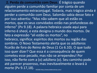 2. Perda da comunhão com Deus. É trágico quando
alguém perde a comunhão familiar por conta de um
relacionamento extraconjugal. Todavia, mais trágico ainda é
perder a comunhão com Deus. Salomão sabia desse fato e
por isso advertiu: “Mas não sabem que ali estão os
mortos, que os seus convidados estão nas profundezas do
inferno” (Pv 9.18). A palavra hebraica usada aqui para
inferno é sheol, e esta designa o mundo dos mortos. De
fato a expressão “ali estão os mortos”, no
hebraico, significa: espíritos dos mortos ou região das
sombras. O Novo Testamento alerta que os adúlteros
ficarão de fora do Reino de Deus (1 Co 6.10). O que tudo
isso quer dizer? Que essa é a consequência de quem
cometeu esse pecado, mas não se arrependeu! Por
isso, não flerte com a (o) adúltera (o). Seu caminho pode
até parecer prazeroso, mas inevitavelmente o levará à
morte (Pv 9.17,18). ACESSE:http://www.ebdenoticias.com/
 