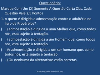 Questionário:
Marque Com Um (X) Somente A Questão Certa Obs. Cada
Questão Vale 2,5 Pontos
1. A quem é dirigida a admoestação contra o adultério no
livro de Provérbios?
( ) admoestação é dirigida a uma Mulher que, como todos
nós, está sujeito à tentação.
( ) admoestação é dirigida a um Homem que, como todos
nós, está sujeito à tentação.
( )A admoestação é dirigida a um ser humano que, como
todos nós, está sujeito à tentação.
( ) Ou nenhuma da alternativas estão corretas
ACESSE:http://www.ebdenoticias.com/
 