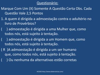 Questionário:
Marque Com Um (X) Somente A Questão Certa Obs. Cada
Questão Vale 2,5 Pontos
1. A quem é dirigida a admoestação contra o adultério no
livro de Provérbios?
( ) admoestação é dirigida a uma Mulher que, como
todos nós, está sujeito à tentação.
( ) admoestação é dirigida a um Homem que, como
todos nós, está sujeito à tentação.
( R )A admoestação é dirigida a um ser humano
que, como todos nós, está sujeito à tentação.
( ) Ou nenhuma da alternativas estão corretas
ACESSE:http://www.ebdenoticias.com/
 
