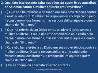 2. Qual fato interessante salta aos olhos de quem lê os conselhos
de Salomão contra a mulher adúltera em Provérbios?
( R ) Que não há referência ao Diabo em suas advertências contra
a mulher adúltera. O sábio não responsabiliza o anjo caído pelo
fracasso moral dos homens, mas responsabiliza aquele a quem
chama de “filho meu”.
( ) Que há referência ao Diabo em suas advertências contra a
mulher adúltera. O sábio não responsabiliza o anjo caído pelo
fracasso moral dos homens, mas responsabiliza aquele a quem
chama de “filho meu”.
( ) Que não há referência ao Diabo em suas advertências contra a
mulher adúltera. O sábio responsabiliza o anjo caído pelo
fracasso moral dos homens, e responsabiliza aquele a quem
chama de “filho meu”.
( ) Ou nenhuma da alternativas estão corretas
ACESSE:http://www.ebdenoticias.com/
 