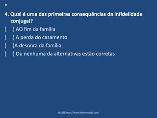 •
4. Qual é uma das primeiras consequências da infidelidade
conjugal?
( ) AO fim da família
( ) A perda do casamento
( )A desonra da família.
( ) Ou nenhuma da alternativas estão corretas
ACESSE:http://www.ebdenoticias.com/
 