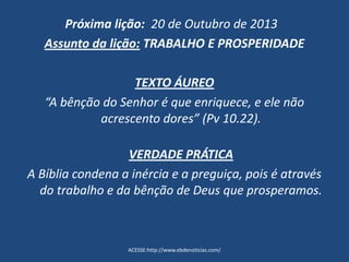 Próxima lição: 20 de Outubro de 2013
Assunto da lição: TRABALHO E PROSPERIDADE
TEXTO ÁUREO
“A bênção do Senhor é que enriquece, e ele não
acrescento dores” (Pv 10.22).
VERDADE PRÁTICA
A Bíblia condena a inércia e a preguiça, pois é através
do trabalho e da bênção de Deus que prosperamos.
ACESSE:http://www.ebdenoticias.com/
 