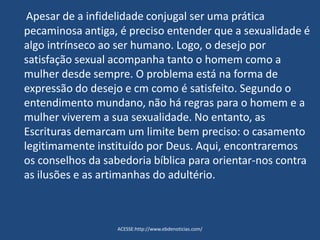 Apesar de a infidelidade conjugal ser uma prática
pecaminosa antiga, é preciso entender que a sexualidade é
algo intrínseco ao ser humano. Logo, o desejo por
satisfação sexual acompanha tanto o homem como a
mulher desde sempre. O problema está na forma de
expressão do desejo e cm como é satisfeito. Segundo o
entendimento mundano, não há regras para o homem e a
mulher viverem a sua sexualidade. No entanto, as
Escrituras demarcam um limite bem preciso: o casamento
legitimamente instituído por Deus. Aqui, encontraremos
os conselhos da sabedoria bíblica para orientar-nos contra
as ilusões e as artimanhas do adultério.
ACESSE:http://www.ebdenoticias.com/
 