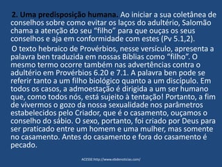 2. Uma predisposição humana. Ao iniciar a sua coletânea de
conselhos sobre como evitar os laços do adultério, Salomão
chama a atenção do seu “filho” para que ouças os seus
conselhos e aja em conformidade com estes (Pv 5.1,2).
O texto hebraico de Provérbios, nesse versículo, apresenta a
palavra ben traduzida em nossas Bíblias como “filho”. O
mesmo termo ocorre também nas advertências contra o
adultério em Provérbios 6.20 e 7.1. A palavra ben pode se
referir tanto a um filho biológico quanto a um discípulo. Em
todos os casos, a admoestação é dirigida a um ser humano
que, como todos nós, está sujeito à tentação! Portanto, a fim
de vivermos o gozo da nossa sexualidade nos parâmetros
estabelecidos pelo Criador, que é o casamento, ouçamos o
conselho do sábio. O sexo, portanto, foi criado por Deus para
ser praticado entre um homem e uma mulher, mas somente
no casamento. Antes do casamento e fora do casamento é
pecado.
ACESSE:http://www.ebdenoticias.com/
 