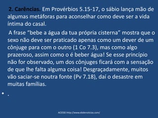 2. Carências. Em Provérbios 5.15-17, o sábio lança mão de
algumas metáforas para aconselhar como deve ser a vida
íntima do casal.
A frase “bebe a água da tua própria cisterna” mostra que o
sexo não deve ser praticado apenas como um dever de um
cônjuge para com o outro (1 Co 7.3), mas como algo
prazeroso, assim como o é beber água! Se esse princípio
não for observado, um dos cônjuges ficará com a sensação
de que lhe falta alguma coisa! Desgraçadamente, muitos
vão saciar-se noutra fonte (Pv 7.18), daí o desastre em
muitas famílias.
• .
ACESSE:http://www.ebdenoticias.com/
 