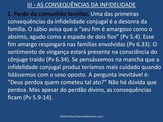 III - AS CONSEQUÊNCIAS DA INFIDELIDADE
1. Perda da comunhão familiar. Uma das primeiras
consequências da infidelidade conjugal é a desonra da
família. O sábio avisa que o “seu fim é amargoso como o
absinto, agudo como a espada de dois fios” (Pv 5.4). Esse
fim amargo respingará nas famílias envolvidas (Pv 6.33). O
sentimento de vingança estará presente na consciência do
cônjuge traído (Pv 6.34). Se pensássemos na mancha que a
infidelidade conjugal produz teríamos mais cuidado quando
lidássemos com o sexo oposto. A pergunta inevitável é:
"Deus perdoa quem cometeu tal ato?” Não há dúvida que
perdoa. Mas apesar do perdão divino, as consequências
ficam (Pv 5.9-14).
ACESSE:http://www.ebdenoticias.com/
 