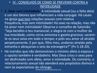 • IV - CONSELHOS DE COMO SE PREVENIR CONTRA A
INFIDELIDADE
• 1. Sexo com intimidade. A intimidade sexual (ou a falta dela)
é um dos fatores que influenciam a vida conjugal. Há casais
na igreja que tem relações sexuais com relativa
frequência, mas sem intimidade! Há sexo na relação, mas não
há amor nem intimidade! Observe o conselho de Salomão:
“Seja bendito o teu manancial, e alegra-te com a mulher da
tua mocidade, como cerva amorosa e gazela graciosa; saciem-
te os seus seios em todo o tempo; e pelo seu amor sê atraído
perpetuamente. E por que, filho meu, andarias atraído pela
estranha e abraçarias o seio da estrangeira?” (Pv 5.18-20).
• Há maridos que não demonstram o mínimo afeto à esposa e
o oposto também é verdadeiro. Mas Deus criou o sexo para
ser desfrutado com afeto, amor e intimidade. Do contrário, o
relacionamento sexual não atenderá aos propósitos divinos e
nem às expectativas do cônjuge.
ACESSE:http://www.ebdenoticias.com/
 