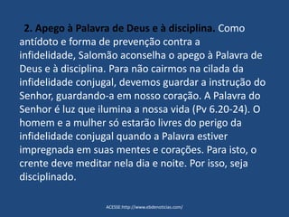 2. Apego à Palavra de Deus e à disciplina. Como
antídoto e forma de prevenção contra a
infidelidade, Salomão aconselha o apego à Palavra de
Deus e à disciplina. Para não cairmos na cilada da
infidelidade conjugal, devemos guardar a instrução do
Senhor, guardando-a em nosso coração. A Palavra do
Senhor é luz que ilumina a nossa vida (Pv 6.20-24). O
homem e a mulher só estarão livres do perigo da
infidelidade conjugal quando a Palavra estiver
impregnada em suas mentes e corações. Para isto, o
crente deve meditar nela dia e noite. Por isso, seja
disciplinado.
ACESSE:http://www.ebdenoticias.com/
 