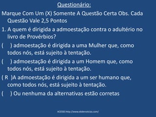 Questionário:
Marque Com Um (X) Somente A Questão Certa Obs. Cada
Questão Vale 2,5 Pontos
1. A quem é dirigida a admoestação contra o adultério no
livro de Provérbios?
( ) admoestação é dirigida a uma Mulher que, como
todos nós, está sujeito à tentação.
( ) admoestação é dirigida a um Homem que, como
todos nós, está sujeito à tentação.
( R )A admoestação é dirigida a um ser humano que,
como todos nós, está sujeito à tentação.
( ) Ou nenhuma da alternativas estão corretas
ACESSE:http://www.ebdenoticias.com/
 