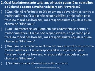 2. Qual fato interessante salta aos olhos de quem lê os conselhos
de Salomão contra a mulher adúltera em Provérbios?
( ) Que não há referência ao Diabo em suas advertências contra a
mulher adúltera. O sábio não responsabiliza o anjo caído pelo
fracasso moral dos homens, mas responsabiliza aquele a quem
chama de “filho meu”.
( ) Que há referência ao Diabo em suas advertências contra a
mulher adúltera. O sábio não responsabiliza o anjo caído pelo
fracasso moral dos homens, mas responsabiliza aquele a quem
chama de “filho meu”.
( ) Que não há referência ao Diabo em suas advertências contra a
mulher adúltera. O sábio responsabiliza o anjo caído pelo
fracasso moral dos homens, e responsabiliza aquele a quem
chama de “filho meu”.
( ) Ou nenhuma da alternativas estão corretas
ACESSE:http://www.ebdenoticias.com/
 