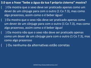 3.0 que a frase ‘‘bebe a água da tua f própria cisterna” mostra?
( ) Ela mostra que o sexo deve ser praticado apenas como um
dever de um cônjuge para com o outro (1 Co 7.3), mas como
algo prazeroso, assim como o é beber água!
( ) Ela mostra que o sexo não deve ser praticado apenas como
um dever de um cônjuge para com o outro (1 Co 7.3), mas como
algo prazeroso, assim como o é beber água!
( ) Ela mostra não que o sexo não deve ser praticado apenas
como um dever de um cônjuge para com o outro (1 Co 7.3), mas
como algo prazeroso
( ) Ou nenhuma da alternativas estão corretas
ACESSE:http://www.ebdenoticias.com/
 