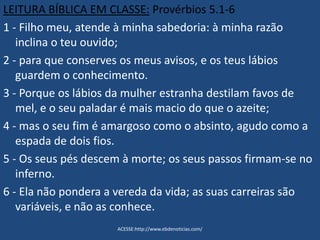 LEITURA BÍBLICA EM CLASSE: Provérbios 5.1-6
1 - Filho meu, atende à minha sabedoria: à minha razão
inclina o teu ouvido;
2 - para que conserves os meus avisos, e os teus lábios
guardem o conhecimento.
3 - Porque os lábios da mulher estranha destilam favos de
mel, e o seu paladar é mais macio do que o azeite;
4 - mas o seu fim é amargoso como o absinto, agudo como a
espada de dois fios.
5 - Os seus pés descem à morte; os seus passos firmam-se no
inferno.
6 - Ela não pondera a vereda da vida; as suas carreiras são
variáveis, e não as conhece.
ACESSE:http://www.ebdenoticias.com/
 