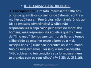 • II - AS CAUSAS DA INFIDELIDADE
1. Concupiscência. Um fato interessante salta aos
olhos de quem lê os conselhos de Salomão contra a
mulher adúltera em Provérbios: não há referência ao
Diabo em suas advertências! O sábio não
responsabiliza o anjo caído pelo fracasso moral dos
homens, mas responsabiliza aquele a quem chama
de “filho meu”. Somos agentes morais livres e temos
a liberdade de escolher entre o bem ou o mal.
Desejos bons e } ruins são inerentes ao ser humano.
Não os subestimemos! Por isso, o sábio aconselha:
“Não cobices no teu coração a sua formosura, nem
te prendas com os seus olhos” (Pv 6.25; cf. Gl 5.16).
ACESSE:http://www.ebdenoticias.com/
 