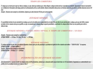 Tempo de Cobertura
É o tempo que se levará para reporum item no estoque,ou seja, desde que notamos que o item atingiuo estoquemínimo até sua reposição na prateleira.Dependendodo tipo de mercadoria
ou a distânciado fornecedor,este tempo poderáser extremamentecurto ou muito elástico.Gêneros alimentícios têm prazos curtíssimos enquanto que móveis e colchões demoram cerca de 45
dias.
Exemplo: Tomamos como exemplo as calculadoras, digamos que estas demorem 45 dias para serem repostas.
Estoque Mínimo
É a quantidade mínima de uma mercadoria em estoque, que serve de alerta para a necessidadede ser adquirido novo lote de mercadoriaspara o estoque,para que não falte a mesma
no balcão.Seria a mesma coisa que um gatilho, ou seja, no momentoque o estoquechegarnaquela quantidade,o controladordo estoquedeverá fazer um novo pedido para evitar a
faltado item.
ESTOQUE MÍNIMO = (Venda Média Mensal X Tempo de Cobertura) / 30 dias
Exemplo : Tomamos como exemploas calculadoras
ESTOQUEMÍNIMO= 96 ItensX 45 dias / 30 dias = 144 Itens
Estoque Máximo
É o estoquemáximo de cada item que estamos dispostos a bancar para que não prejudiquea qualidadedo Capital de Giro e também não afete o " FLUXO DE CAIXA " da empresa.
ESTOQUEMÁXIMO = ESTOQUE MÍNIMO X 2
Exemplo: Tomamos como exemplo as calculadoras
ESTOQUEMÁXIMO = 144 Itens X 2 = 288 Itens
Interpretação do Estoque Máximo
Seriadesnecessárioa empresamanter um estoqueacima de 288 calculadoras, sabendo que a demanda média mensal deste item é de 96 calculadoras.Imaginemos se o administradorusa a
práticade ter um estoqueelevado para todos os itens ?
 