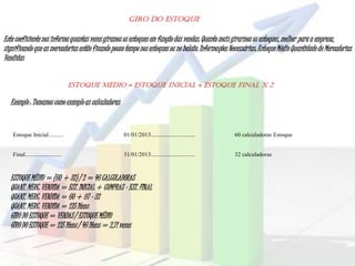 Giro do Estoque
Este coeficiente nos informaquantas vezesgiramosos estoques em funçãodas vendas.Quantomais girarmos os estoques,melhor paraa empresa,
significandoque as mercadorias estão ficando pouco tempo nos estoques ou no balcão.Informações Necessárias: Estoque Médio Quantidadede Mercadorias
Vendidas
Estoque Inicial.......... 01/01/2013.............................. 60 calculadoras Estoque
Final......................... 31/01/2013.............................. 32 calculadoras
ESTOQUE MÉDIO = ESTOQUE INICIAL + ESTOQUE FINAL X 2
Exemplo : Tomamos como exemploas calculadoras
ESTOQUE MÉDIO = (60 + 32) / 2 = 46 CALCULADORAS
QUANT.MERC. VENDIDA = EST. INICIAL + COMPRAS – EST. FINAL
QUANT.MERC. VENDIDA = 60 + 97 - 32
QUANT.MERC. VENDIDA = 125 Itens
GIRO DO ESTOQUE = VENDAS / ESTOQUEMÉDIO
GIRO DO ESTOQUE = 125 Itens / 46 Itens = 2,71 vezes
 