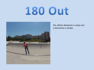 Por ultimo deixamos o corpo cair
e descemos a rampa.
 