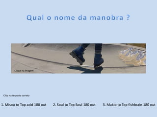 1. Misou to Top acid 180 out 2. Soul to Top Soul 180 out 3. Makio to Top fishbrain 180 out
Clica na resposta correta
Clique na Imagem
 