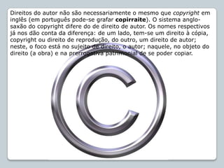 Direitos do autor não são necessariamente o mesmo que copyright em
inglês (em português pode-se grafar copirraite). O sistema anglo-
saxão do copyright difere do de direito de autor. Os nomes respectivos
já nos dão conta da diferença: de um lado, tem-se um direito à cópia,
copyright ou direito de reprodução, do outro, um direito de autor;
neste, o foco está no sujeito de direito, o autor; naquele, no objeto do
direito (a obra) e na prerrogativa patrimonial de se poder copiar.
 