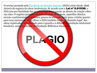 O serviço prestado pelo Escritório de Direitos Autorais (EDA) existe desde 1898.
Através do registro de obras intelectuais, de acordo com a Lei nº 9.610/98, o
EDA tem por finalidade dar ao autor segurança quanto ao direito de criação sobre
sua obra. O registro permite o reconhecimento da autoria, especifica direitos
morais e patrimoniais e estabelece prazos de proteção tanto para o titular quanto
para seus sucessores. Além disso, o EDA também recebe o “depósito legal” das
obras registradas, contribuindo para a guarda e a difusão da produção intelectual
brasileira, missão principal da Fundação Biblioteca Nacional.
 