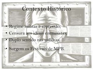 Contexto Histórico
• Regime militar e repressão;
• Censura aos ideais comunistas;
• Duplo sentido nas músicas;
• Surgem os Festivais de MPB.
 