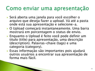  Será aberta uma janela para você escolher o
arquivo que deseja fazer a upload. Vá até a pasta
onde está sua apresentação e selecione-a.
 O Upload começará instantaneamente. Uma barra
mostrará em porcentagem o status de envio.
 Enquanto o Upload é feito você pode definir um
titulo (title) para apresentação, uma descrição
(description). Palavras-chave (tags) e uma
categoria (category).
 Essas informação são importantes pois ajudará
outros usuários a encontrar sua apresentação de
forma mais fácil.
11
 