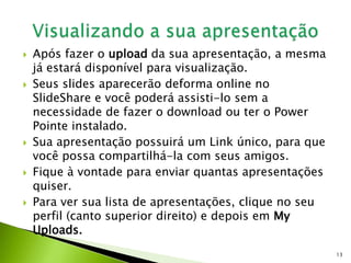  Após fazer o upload da sua apresentação, a mesma
já estará disponível para visualização.
 Seus slides aparecerão deforma online no
SlideShare e você poderá assisti-lo sem a
necessidade de fazer o download ou ter o Power
Pointe instalado.
 Sua apresentação possuirá um Link único, para que
você possa compartilhá-la com seus amigos.
 Fique à vontade para enviar quantas apresentações
quiser.
 Para ver sua lista de apresentações, clique no seu
perfil (canto superior direito) e depois em My
Uploads.
13
 