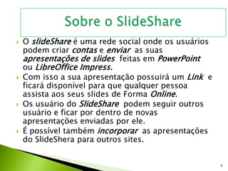  O slideShare é uma rede social onde os usuários
podem criar contas e enviar as suas
apresentações de slides feitas em PowerPoint
ou LibreOffice Impress.
 Com isso a sua apresentação possuirá um Link e
ficará disponível para que qualquer pessoa
assista aos seus slides de Forma Online.
 Os usuário do SlideShare podem seguir outros
usuário e ficar por dentro de novas
apresentações enviadas por ele.
 É possível também incorporar as apresentações
do SlideShera para outros sites.
4
 