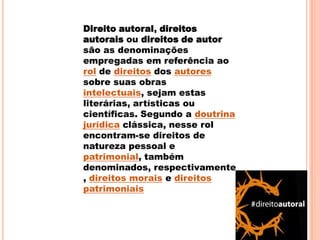 Direito autoral, direitos
autorais ou direitos de autor
são as denominações
empregadas em referência ao
rol de direitos dos autores
sobre suas obras
intelectuais, sejam estas
literárias, artísticas ou
científicas. Segundo a doutrina
jurídica clássica, nesse rol
encontram-se direitos de
natureza pessoal e
patrimonial, também
denominados, respectivamente
, direitos morais e direitos
patrimoniais
 
