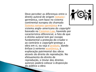 Deve perceber as diferenças entre o
direito autoral de origem romano-
germânica, com base no sistema
continental europeu do chamado
Sistema romano-germânico e o
sistema anglo-americano do copyright
baseado na Common Law, havendo por
característica diferencial, o fato de que
o direito autoral tem por escopo
fundamental a proteção do criador e
ao contrário o copyright protege a
obra em si, ou seja o produto, dando
ênfase à vertente econômica, à
exploração patrimonial das obras
através do direito de reprodução. No
efetuamento do direito de
reprodução, o titular dos direitos
autorais poderá colocar à disposição
do público a obra
 