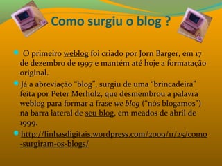 Como surgiu o blog ?
 O primeiro weblog foi criado por Jorn Barger, em 17 
de dezembro de 1997 e mantém até hoje a formatação 
original.
Já a abreviação “blog”, surgiu de uma “brincadeira” 
feita por Peter Merholz, que desmembrou a palavra 
weblog para formar a frase we blog (“nós blogamos”) 
na barra lateral de seu blog, em meados de abril de 
1999.
http://linhasdigitais.wordpress.com/2009/11/25/como
-surgiram-os-blogs/
 