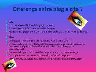 Diferença entre blog e site ?
Site
É o modelo tradicional de páginas web
A atualização é feita em períodos longos.
Muitos sites parecem a CNN ou a BBC pelo grau de formalidade que 
tem
Blog
Expressa a opinião do autor apenas, Não é uma CNN!
O conteúdo pode ser discutido (comentários), às vezes classificado. 
(por motivos particulares decidi não abrir meu blog para 
comentários).
O conteúdo pode ser classificado por categoria, data ou tags.
Cada página ou assunto é chamado de "post" de postar.
http://www.luis.blog.br/qual-a-diferenca-entre-site-e-blog.aspx
 