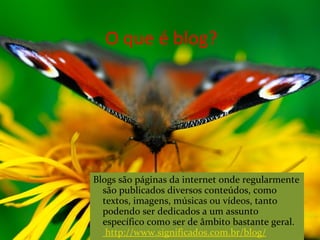 O que é blog?
Blogs são páginas da internet onde regularmente
são publicados diversos conteúdos, como
textos, imagens, músicas ou vídeos, tanto
podendo ser dedicados a um assunto
específico como ser de âmbito bastante geral.
http://www.significados.com.br/blog/
 