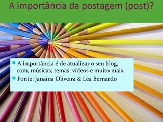 A importância da postagem (post)?
A importância é de atualizar o seu blog,
com, músicas, temas, vídeos e muito mais.
Fonte: Janaina Oliveira & Léa Bernardo
 