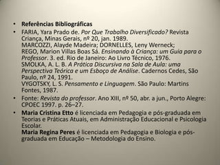 • Referências Bibliográficas
• FARIA, Yara Prado de. Por Que Trabalho Diversificado? Revista
Criança, Minas Gerais, nº 20, jan. 1989.
MARCOZZI, Alayde Madeira; DORNELLES, Leny Werneck;
REGO, Marion Villas Boas Sá. Ensinando à Criança: um Guia para o
Professor. 3. ed. Rio de Janeiro: Ao Livro Técnico, 1976.
SMOLKA, A. L. B. A Prática Discursiva na Sala de Aula: uma
Perspectiva Teórica e um Esboço de Análise. Cadernos Cedes, São
Paulo, nº 24, 1991.
VYGOTSKY, L. S. Pensamento e Linguagem. São Paulo: Martins
Fontes, 1987.
• Fonte: Revista do professor. Ano XIII, nº 50, abr. a jun., Porto Alegre:
CPOEC 1997. p. 26–27.
• Maria Cristina Etto é licenciada em Pedagogia e pós-graduada em
Teorias e Práticas Atuais, em Administração Educacional e Psicologia
Escolar.
Maria Regina Peres é licenciada em Pedagogia e Biologia e pós-
graduada em Educação – Metodologia do Ensino.
 