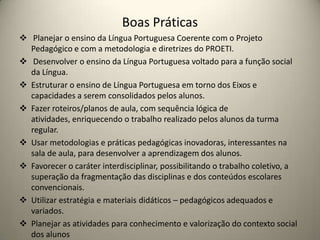 Boas Práticas
 Planejar o ensino da Língua Portuguesa Coerente com o Projeto
Pedagógico e com a metodologia e diretrizes do PROETI.
 Desenvolver o ensino da Língua Portuguesa voltado para a função social
da Língua.
 Estruturar o ensino de Língua Portuguesa em torno dos Eixos e
capacidades a serem consolidados pelos alunos.
 Fazer roteiros/planos de aula, com sequência lógica de
atividades, enriquecendo o trabalho realizado pelos alunos da turma
regular.
 Usar metodologias e práticas pedagógicas inovadoras, interessantes na
sala de aula, para desenvolver a aprendizagem dos alunos.
 Favorecer o caráter interdisciplinar, possibilitando o trabalho coletivo, a
superação da fragmentação das disciplinas e dos conteúdos escolares
convencionais.
 Utilizar estratégia e materiais didáticos – pedagógicos adequados e
variados.
 Planejar as atividades para conhecimento e valorização do contexto social
dos alunos
 